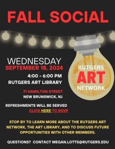 Fall Social Poster. Wednesday, September 18, 2024. 4:00 - 6:00 PM. Rutgers Art Library. 71 Hamilton Street, New Brunswick, NJ. Refreshments will be served. Click here to RSVP. Stop by to learn more about the Rutgers Art Network, the Art Library, and to discuss future opportunities with other members. Questions? Contact megan.lotts@rutgers.edu