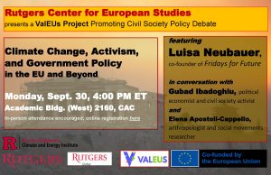 Rutgers Center for European Studies presents a ValEUs Project Promoting Civil Society Policy Debate. Climate Change, Activism, and Government Policy in the EU and Beyond. Monday, Sept. 30, 4:00 PM ET
Academic Bldg. (West) 2160, CAC In-person attendance encouraged; online registration here. Featuring
Luisa Neubauer, co-founder of Fridays for Future
in conversation with Gubad Ibadoghlu, political economist and civil society activist and
Elena Apostoli-Cappello, anthropologist and social movements researcher. Logos of The Center for European Studies, Rutgers Climate and Energy Institute, Rutgers Global, VALEUS, and The European Union. Co-funded by the European Union