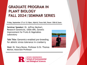 GRADUATE PROGRAM IN PLANT BIOLOGY
FALL 2024 | SEMINAR SERIES
Friday, September 27 at 12:10pm, Hybrid, Foran Hall, Room 138A & Zoom
Seminar Speaker: Dr. Jeffrey Neyhart, Research Geneticist, USDA-ARS, Genetic Improvement for Fruits & Vegetables
Laboratory
Talk Title: Genomics-enabled pre-breeding for abiotic stress tolerance in cranberry
Host: Dr. Stacy Bonos, Professor & Dr. Thomas Molnar, Associate Professor. Rutgers–New Brunswick School of Environmental and Biological Sciences. 