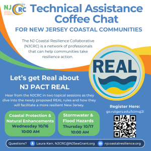 NJ Coastal Resilience Collaborative Technical Assistance
COLLABORATIVE
Coffee Chat
FOR NEW JERSEY COASTAL COMMUNITIES
The NJ Coastal Resilience Collaborative
(NJCRC) is a network of professionals that can help communities take resilience action.
REAL
Let's get Real about
NJ PACT REAL
Hear from the NJCRC in two topical sessions as they dive into the newly proposed REAL rules and how they will facilitate a more resilient New Jersey.
Coastal Protection &
Natural Enhancements
Wednesday 10/16
10:00 AM
Stormwater & Flood Hazards
Thursday 10/17
10:00 AM
Questions?
Laura Kerr, NJCRC@NJSeaGrant.org
njcoastalresilience.org
Register Here:
go.rutgers.edu/lcimaj2i