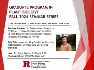 GRADUATE PROGRAM IN PLANT BIOLOGY
FALL 2024 SEMINAR SERIES
Friday, October 04 at 12:10pm, Hybrid, Foran Hall, Room 138A & Zoom
Seminar Speaker: Dr. Esteban Rios, Associate
Professor - Forage Breeding and Genetics UF-IFAS Plant Breeding Graduate Program Director, University of Florida
Talk Title: Implementing Predictive Breeding
Technologies in Forage and Cover Crop
Breeding
Host: Dr. Stacy Bonos, Professor & Dr.
Thomas Molnar, Associate Professor
R
RUTGERS-NEW BRUNSWICK
Plant Biology
School of Environmental and Biological Sciences